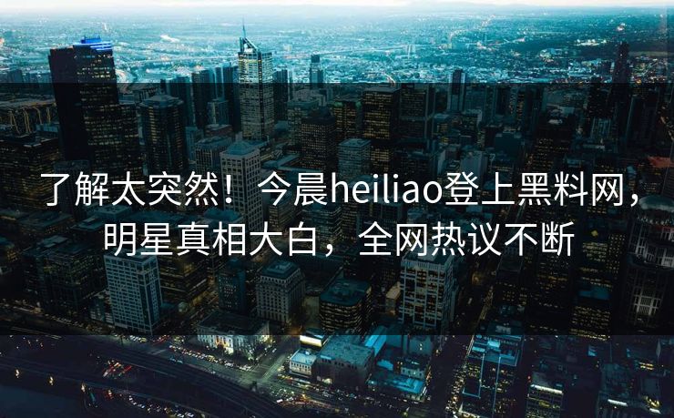 了解太突然！今晨heiliao登上黑料网，明星真相大白，全网热议不断