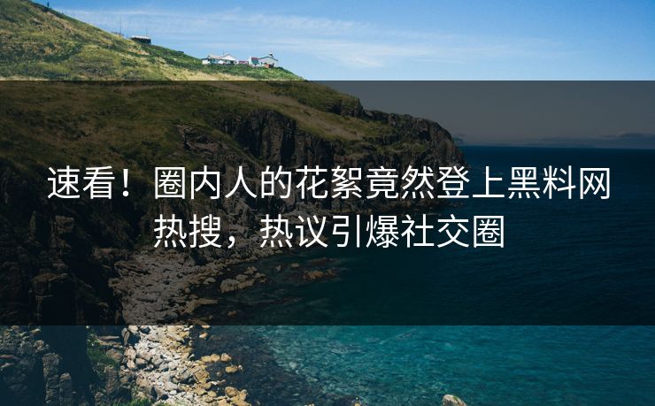 速看！圈内人的花絮竟然登上黑料网热搜，热议引爆社交圈