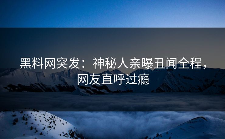 黑料网突发：神秘人亲曝丑闻全程，网友直呼过瘾