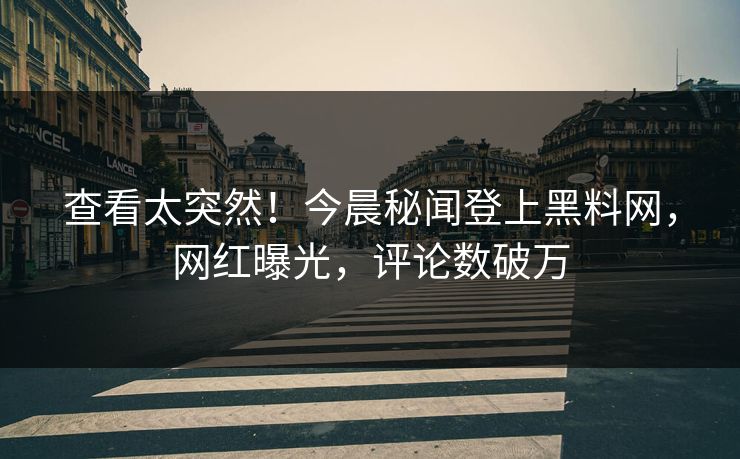 查看太突然！今晨秘闻登上黑料网，网红曝光，评论数破万