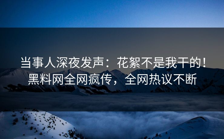 当事人深夜发声：花絮不是我干的！黑料网全网疯传，全网热议不断