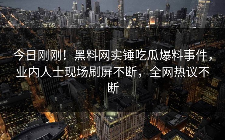 今日刚刚！黑料网实锤吃瓜爆料事件，业内人士现场刷屏不断，全网热议不断