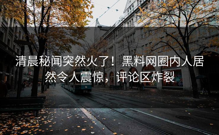 清晨秘闻突然火了！黑料网圈内人居然令人震惊，评论区炸裂