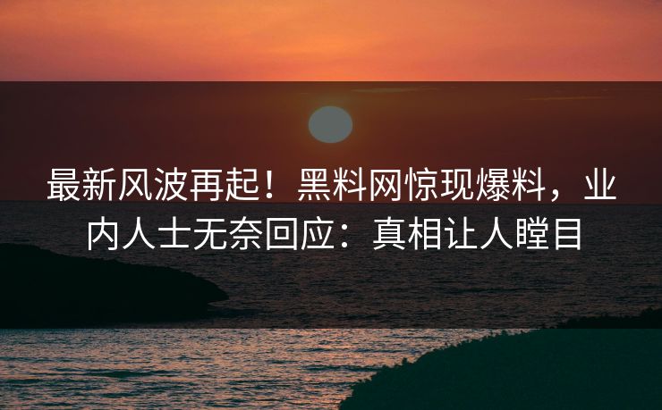 最新风波再起！黑料网惊现爆料，业内人士无奈回应：真相让人瞠目