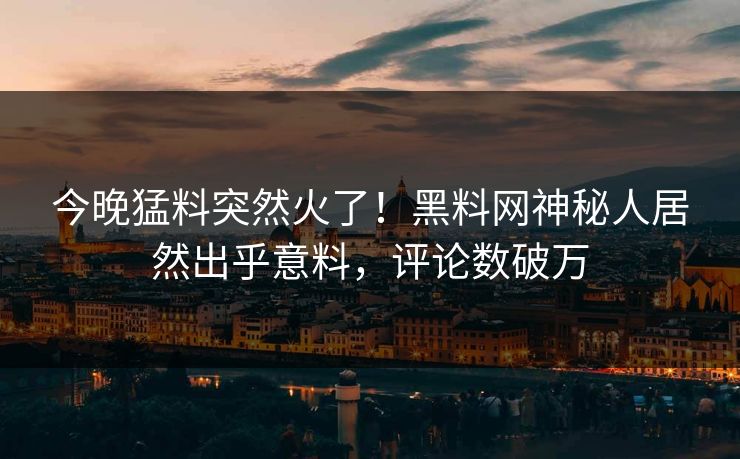 今晚猛料突然火了！黑料网神秘人居然出乎意料，评论数破万