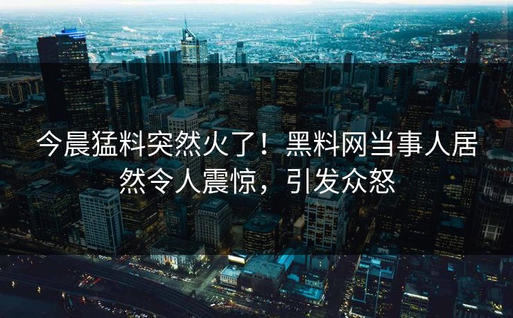 今晨猛料突然火了！黑料网当事人居然令人震惊，引发众怒