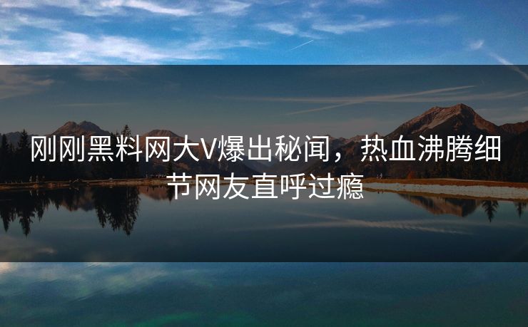 刚刚黑料网大V爆出秘闻，热血沸腾细节网友直呼过瘾