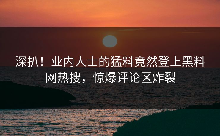 深扒！业内人士的猛料竟然登上黑料网热搜，惊爆评论区炸裂