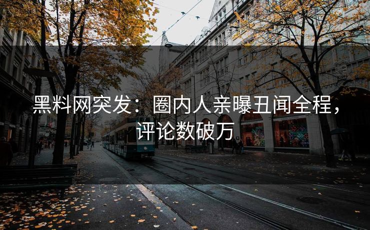 黑料网突发：圈内人亲曝丑闻全程，评论数破万