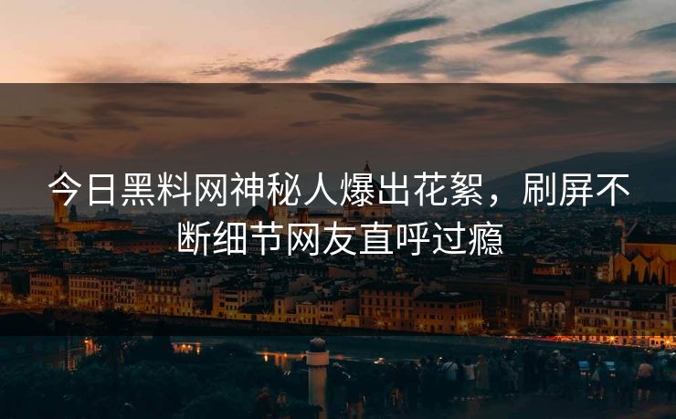 今日黑料网神秘人爆出花絮，刷屏不断细节网友直呼过瘾
