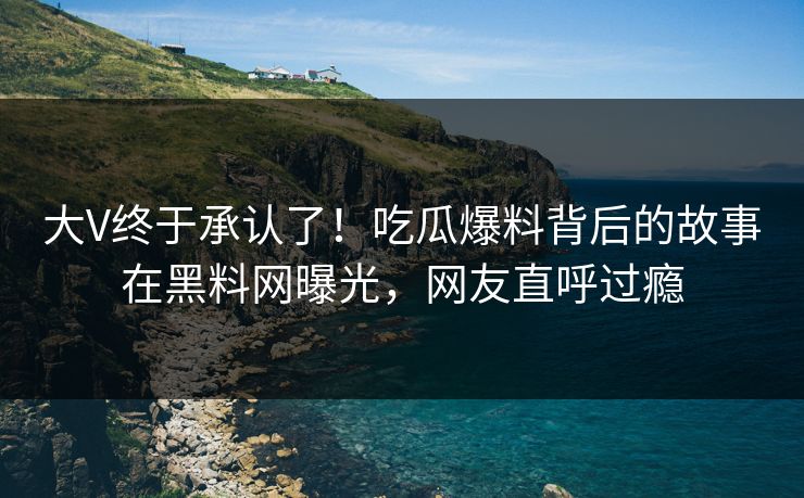 大V终于承认了！吃瓜爆料背后的故事在黑料网曝光，网友直呼过瘾