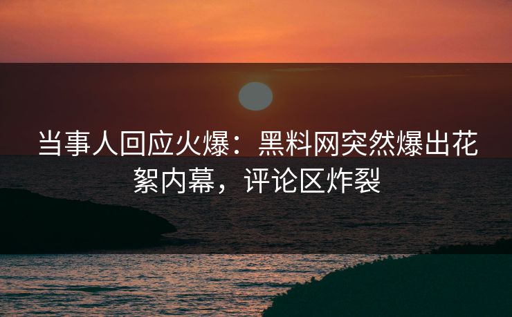 当事人回应火爆：黑料网突然爆出花絮内幕，评论区炸裂