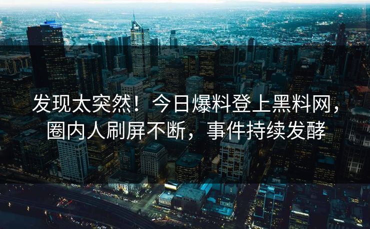 发现太突然！今日爆料登上黑料网，圈内人刷屏不断，事件持续发酵