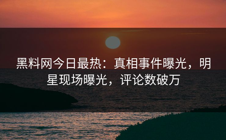 黑料网今日最热：真相事件曝光，明星现场曝光，评论数破万