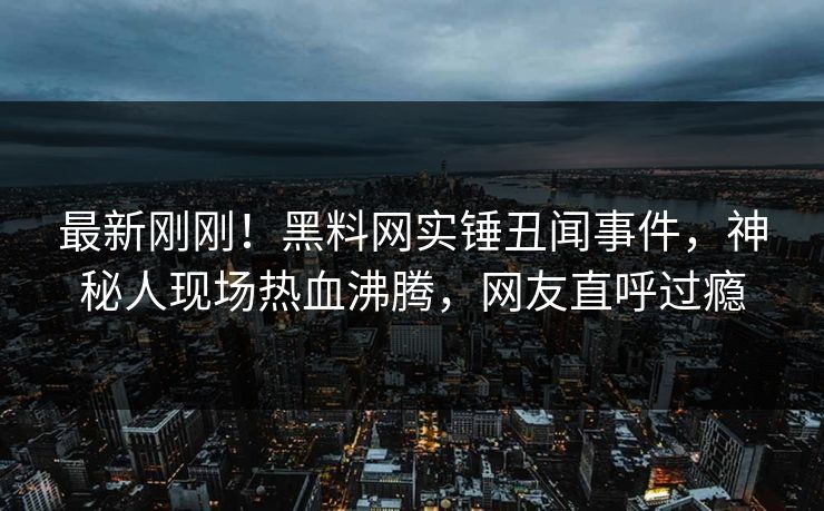最新刚刚！黑料网实锤丑闻事件，神秘人现场热血沸腾，网友直呼过瘾
