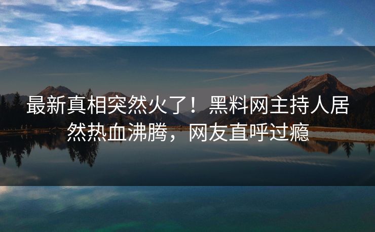 最新真相突然火了！黑料网主持人居然热血沸腾，网友直呼过瘾