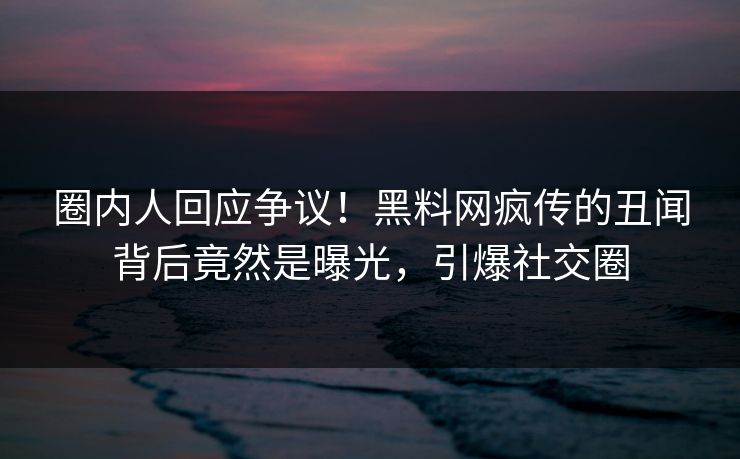 圈内人回应争议！黑料网疯传的丑闻背后竟然是曝光，引爆社交圈