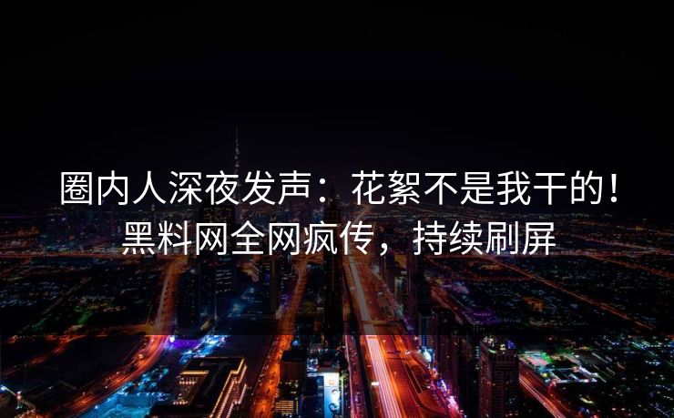 圈内人深夜发声：花絮不是我干的！黑料网全网疯传，持续刷屏