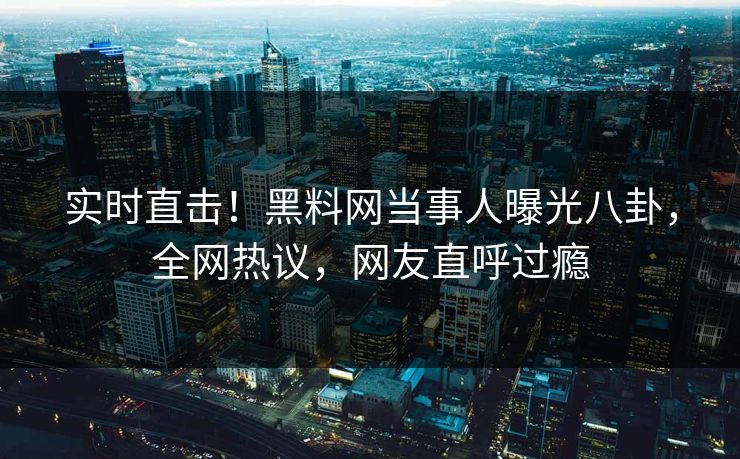 实时直击！黑料网当事人曝光八卦，全网热议，网友直呼过瘾