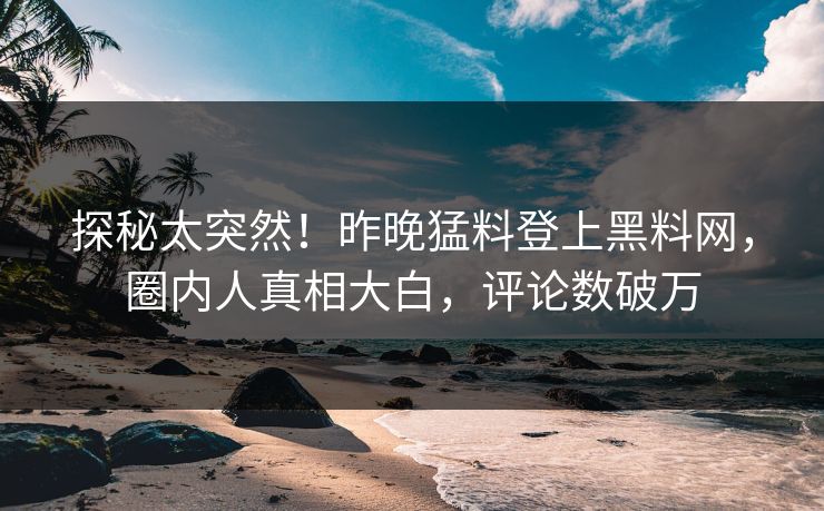 探秘太突然！昨晚猛料登上黑料网，圈内人真相大白，评论数破万