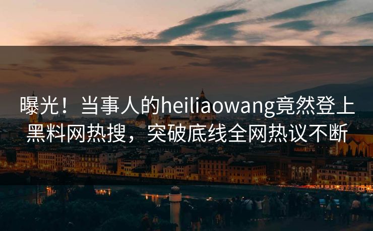曝光！当事人的heiliaowang竟然登上黑料网热搜，突破底线全网热议不断