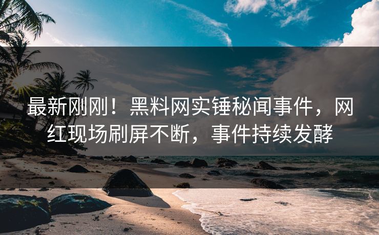 最新刚刚！黑料网实锤秘闻事件，网红现场刷屏不断，事件持续发酵