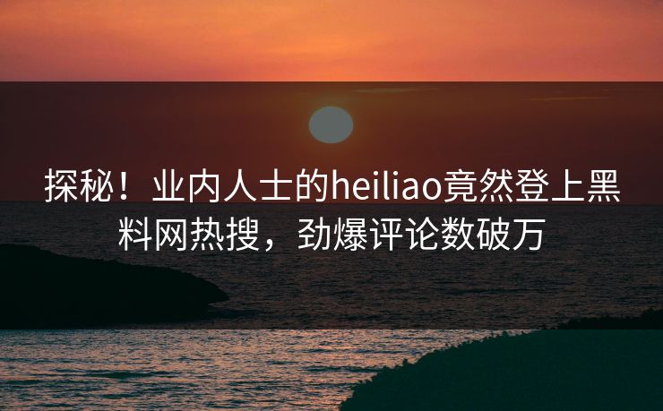 探秘！业内人士的heiliao竟然登上黑料网热搜，劲爆评论数破万