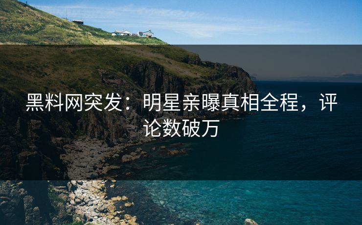 黑料网突发：明星亲曝真相全程，评论数破万