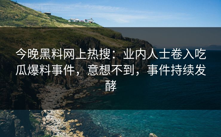 今晚黑料网上热搜：业内人士卷入吃瓜爆料事件，意想不到，事件持续发酵
