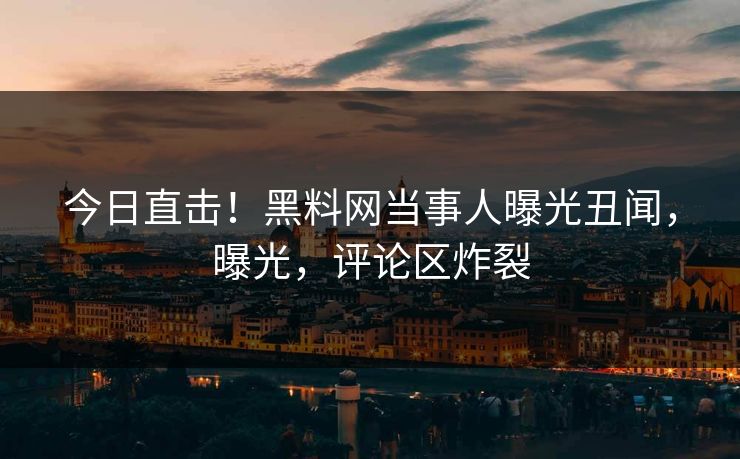 今日直击！黑料网当事人曝光丑闻，曝光，评论区炸裂