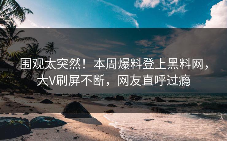 围观太突然！本周爆料登上黑料网，大V刷屏不断，网友直呼过瘾