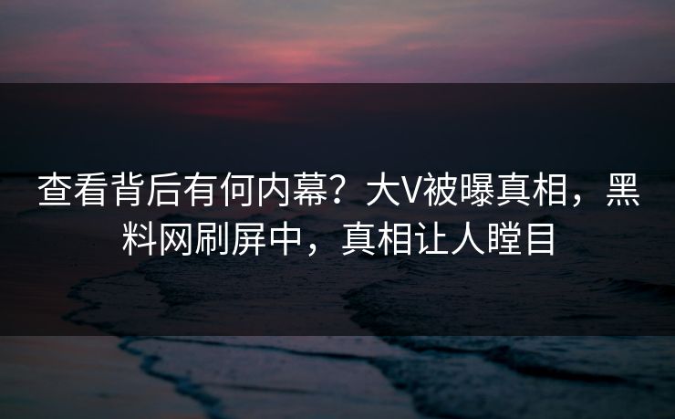 查看背后有何内幕？大V被曝真相，黑料网刷屏中，真相让人瞠目