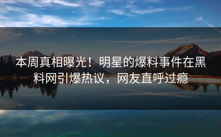 本周真相曝光！明星的爆料事件在黑料网引爆热议，网友直呼过瘾