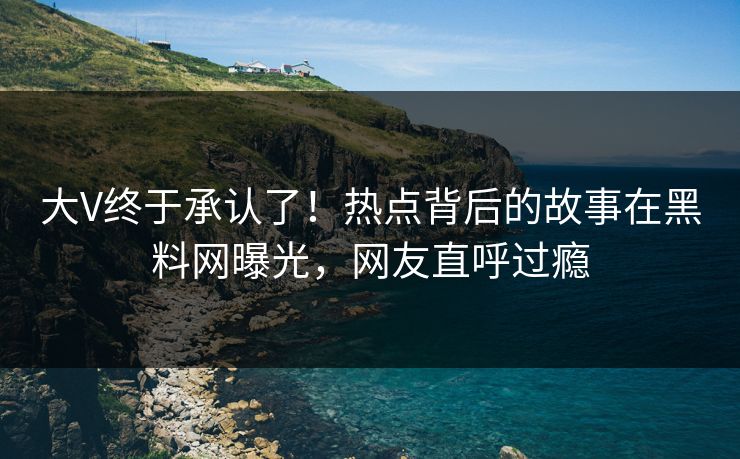 大V终于承认了！热点背后的故事在黑料网曝光，网友直呼过瘾