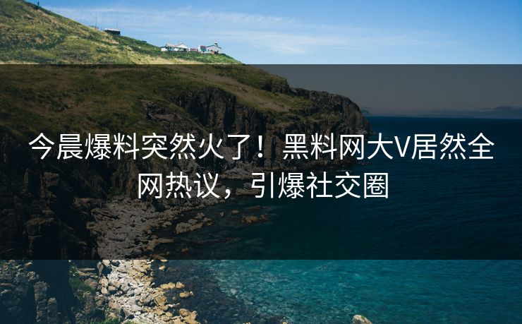 今晨爆料突然火了！黑料网大V居然全网热议，引爆社交圈