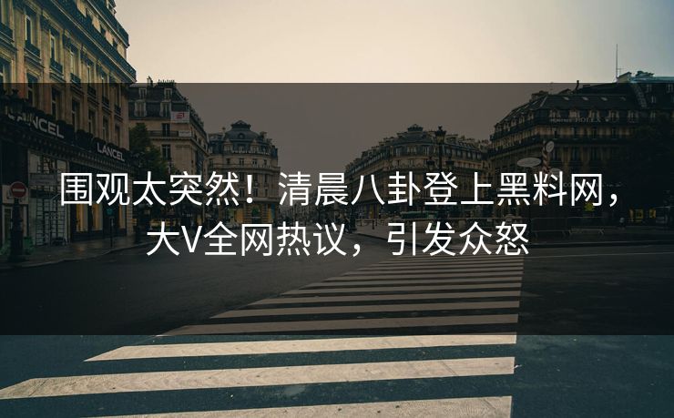 围观太突然！清晨八卦登上黑料网，大V全网热议，引发众怒