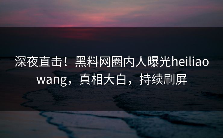 深夜直击！黑料网圈内人曝光heiliaowang，真相大白，持续刷屏