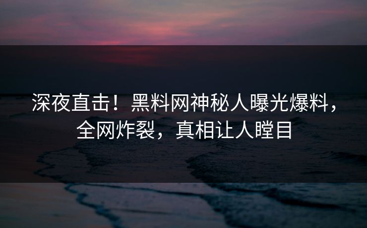 深夜直击！黑料网神秘人曝光爆料，全网炸裂，真相让人瞠目