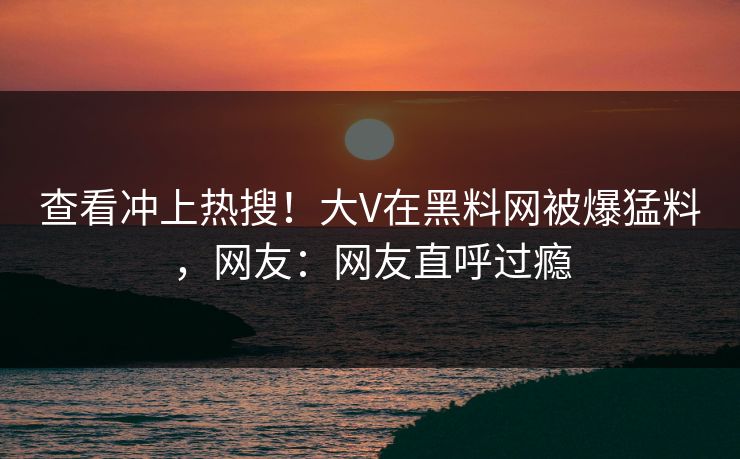 查看冲上热搜！大V在黑料网被爆猛料，网友：网友直呼过瘾