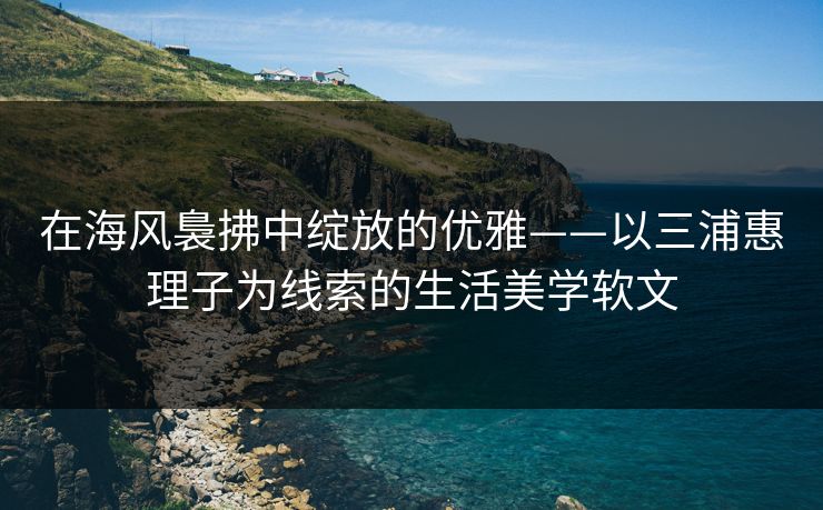 在海风裊拂中绽放的优雅——以三浦惠理子为线索的生活美学软文