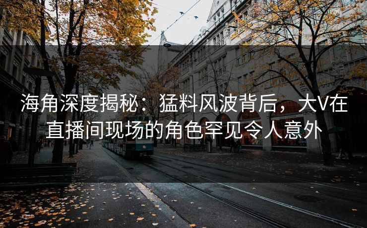 海角深度揭秘：猛料风波背后，大V在直播间现场的角色罕见令人意外