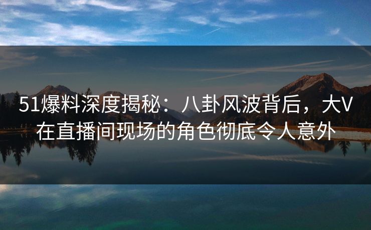 51爆料深度揭秘：八卦风波背后，大V在直播间现场的角色彻底令人意外