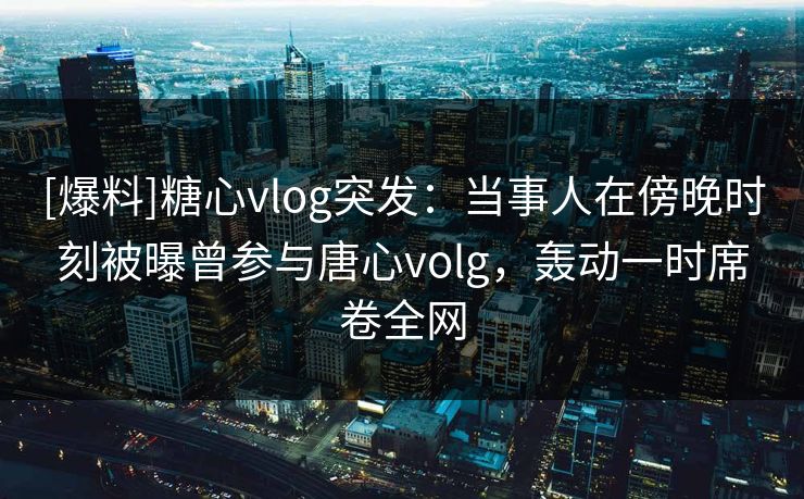 [爆料]糖心vlog突发：当事人在傍晚时刻被曝曾参与唐心volg，轰动一时席卷全网