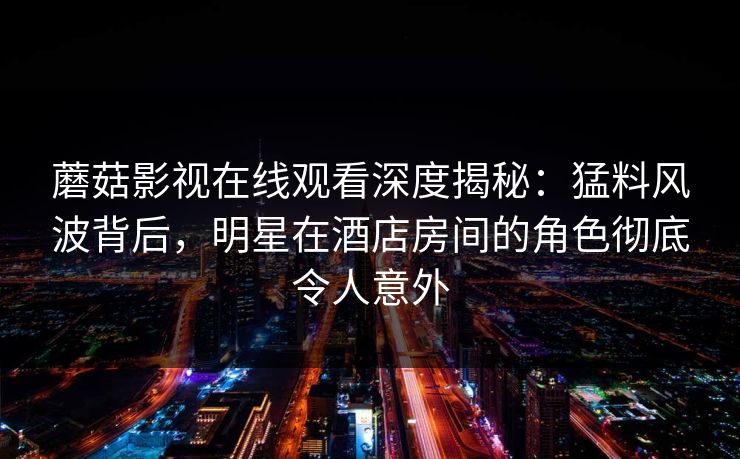 蘑菇影视在线观看深度揭秘：猛料风波背后，明星在酒店房间的角色彻底令人意外