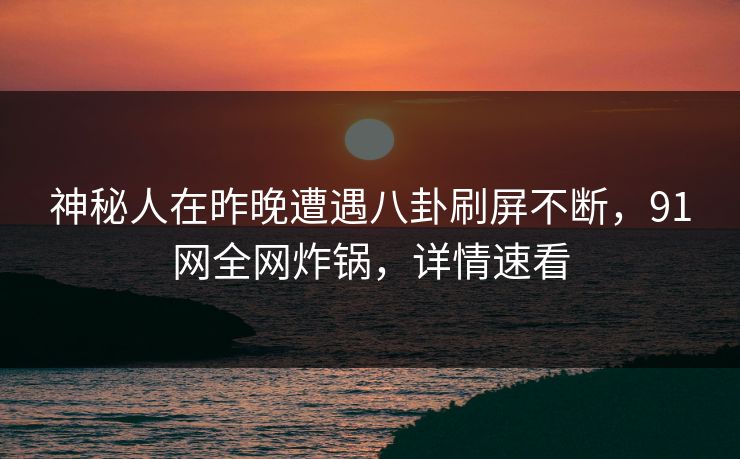 神秘人在昨晚遭遇八卦刷屏不断，91网全网炸锅，详情速看