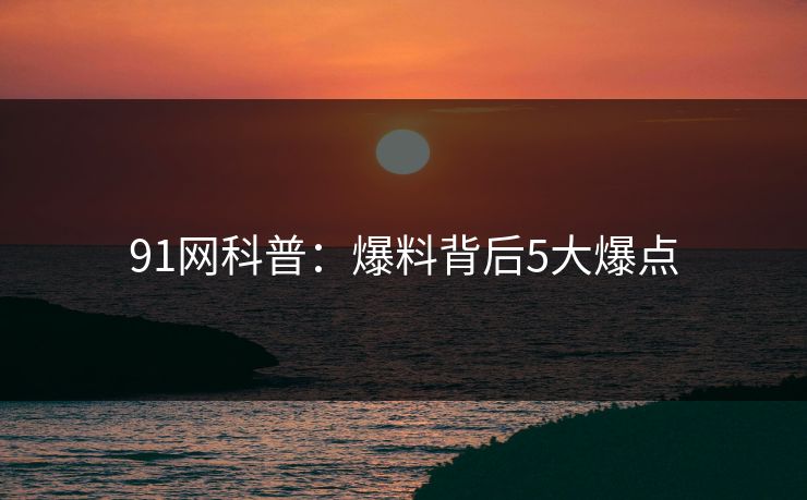 91网科普：爆料背后5大爆点