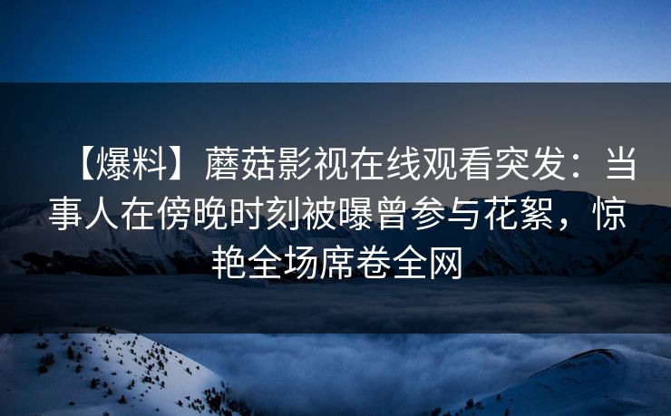 【爆料】蘑菇影视在线观看突发：当事人在傍晚时刻被曝曾参与花絮，惊艳全场席卷全网