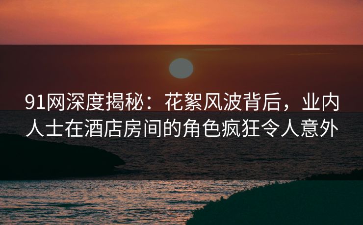 91网深度揭秘：花絮风波背后，业内人士在酒店房间的角色疯狂令人意外
