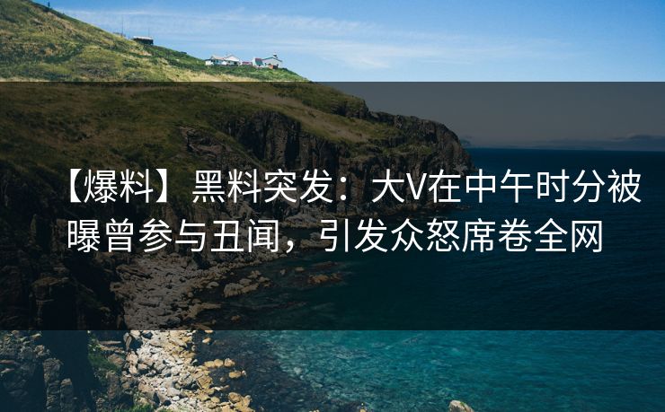 【爆料】黑料突发：大V在中午时分被曝曾参与丑闻，引发众怒席卷全网
