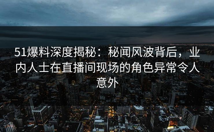 51爆料深度揭秘：秘闻风波背后，业内人士在直播间现场的角色异常令人意外